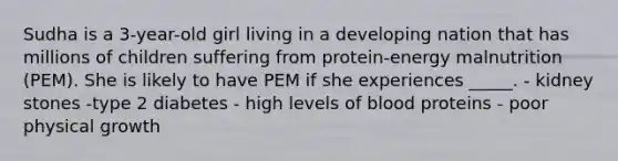 Sudha is a 3-year-old girl living in a developing nation that has millions of children suffering from protein-energy malnutrition (PEM). She is likely to have PEM if she experiences _____. - kidney stones -type 2 diabetes - high levels of blood proteins - poor physical growth