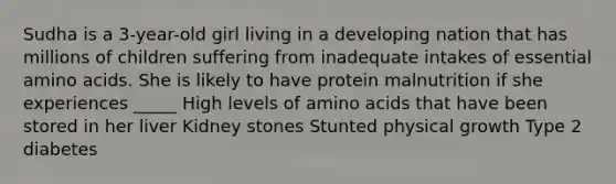 Sudha is a 3-year-old girl living in a developing nation that has millions of children suffering from inadequate intakes of essential amino acids. She is likely to have protein malnutrition if she experiences _____ High levels of amino acids that have been stored in her liver Kidney stones Stunted physical growth Type 2 diabetes