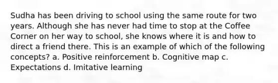 Sudha has been driving to school using the same route for two years. Although she has never had time to stop at the Coffee Corner on her way to school, she knows where it is and how to direct a friend there. This is an example of which of the following concepts? a. Positive reinforcement b. Cognitive map c. Expectations d. Imitative learning