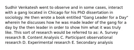 Sudhir Venkatesh went to observe and in some cases, interact with a gang located in Chicago for his PhD dissertation in sociology. He then wrote a book entitled "Gang Leader for a Day" wherein he discusses how he was made leader of the gang for a day by the then leader in order to show him what it was truly like. This sort of research would be referred to as: A. Survey research B. Content Analysis C. Participant observational research D. Experimental research E. Secondary analysis