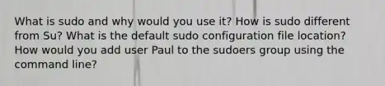 What is sudo and why would you use it? How is sudo different from Su? What is the default sudo configuration file location? How would you add user Paul to the sudoers group using the command line?