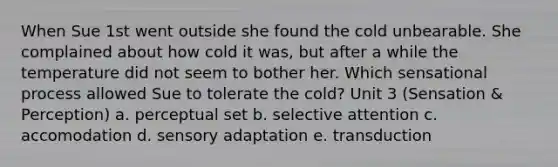 When Sue 1st went outside she found the cold unbearable. She complained about how cold it was, but after a while the temperature did not seem to bother her. Which sensational process allowed Sue to tolerate the cold? Unit 3 (Sensation & Perception) a. perceptual set b. selective attention c. accomodation d. sensory adaptation e. transduction