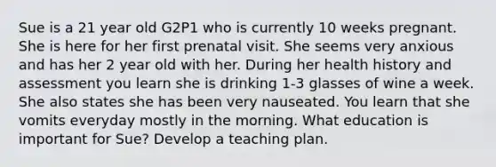 Sue is a 21 year old G2P1 who is currently 10 weeks pregnant. She is here for her first prenatal visit. She seems very anxious and has her 2 year old with her. During her health history and assessment you learn she is drinking 1-3 glasses of wine a week. She also states she has been very nauseated. You learn that she vomits everyday mostly in the morning. What education is important for Sue? Develop a teaching plan.