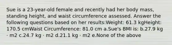 Sue is a 23-year-old female and recently had her body mass, standing height, and waist circumference assessed. Answer the following questions based on her results:Weight: 61.3 kgHeight: 170.5 cmWaist Circumference: 81.0 cm a.Sue's BMI is: b.27.9 kg · m2 c.24.7 kg · m2 d.21.1 kg · m2 e.None of the above