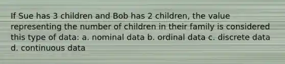 If Sue has 3 children and Bob has 2 children, the value representing the number of children in their family is considered this type of data: a. nominal data b. ordinal data c. discrete data d. continuous data