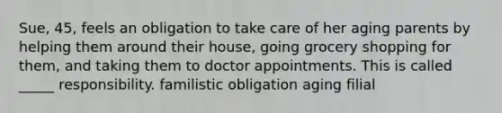 Sue, 45, feels an obligation to take care of her aging parents by helping them around their house, going grocery shopping for them, and taking them to doctor appointments. This is called _____ responsibility. familistic obligation aging filial