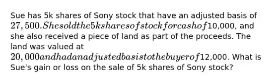 Sue has 5k shares of Sony stock that have an adjusted basis of 27,500. She sold the 5k shares of stock for cash of10,000, and she also received a piece of land as part of the proceeds. The land was valued at 20,000 and had an adjusted basis to the buyer of12,000. What is Sue's gain or loss on the sale of 5k shares of Sony stock?