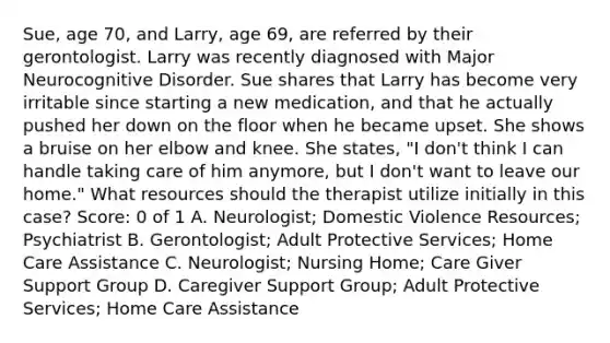 Sue, age 70, and Larry, age 69, are referred by their gerontologist. Larry was recently diagnosed with Major Neurocognitive Disorder. Sue shares that Larry has become very irritable since starting a new medication, and that he actually pushed her down on the floor when he became upset. She shows a bruise on her elbow and knee. She states, "I don't think I can handle taking care of him anymore, but I don't want to leave our home." What resources should the therapist utilize initially in this case? Score: 0 of 1 A. Neurologist; Domestic Violence Resources; Psychiatrist B. Gerontologist; Adult Protective Services; Home Care Assistance C. Neurologist; Nursing Home; Care Giver Support Group D. <a href='https://www.questionai.com/knowledge/kdM6bOaGdc-caregiver-support' class='anchor-knowledge'>caregiver support</a> Group; Adult Protective Services; Home Care Assistance