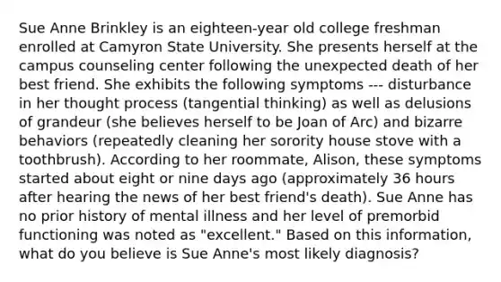 Sue Anne Brinkley is an eighteen-year old college freshman enrolled at Camyron State University. She presents herself at the campus counseling center following the unexpected death of her best friend. She exhibits the following symptoms --- disturbance in her thought process (tangential thinking) as well as delusions of grandeur (she believes herself to be Joan of Arc) and bizarre behaviors (repeatedly cleaning her sorority house stove with a toothbrush). According to her roommate, Alison, these symptoms started about eight or nine days ago (approximately 36 hours after hearing the news of her best friend's death). Sue Anne has no prior history of mental illness and her level of premorbid functioning was noted as "excellent." Based on this information, what do you believe is Sue Anne's most likely diagnosis?