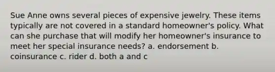 Sue Anne owns several pieces of expensive jewelry. These items typically are not covered in a standard homeowner's policy. What can she purchase that will modify her homeowner's insurance to meet her special insurance needs? a. endorsement b. coinsurance c. rider d. both a and c