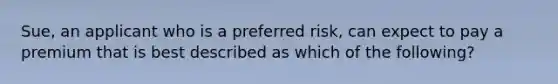 Sue, an applicant who is a preferred risk, can expect to pay a premium that is best described as which of the following?