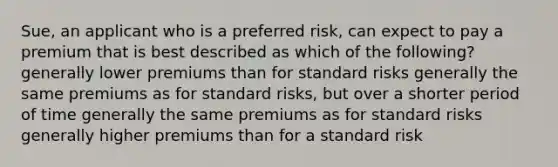 Sue, an applicant who is a preferred risk, can expect to pay a premium that is best described as which of the following? generally lower premiums than for standard risks generally the same premiums as for standard risks, but over a shorter period of time generally the same premiums as for standard risks generally higher premiums than for a standard risk