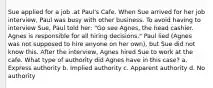 Sue applied for a job .at Paul's Cafe. When Sue arrived for her job interview, Paul was busy with other business. To avoid having to interview Sue, Paul told her: "Go see Agnes, the head cashier. Agnes is responsible for all hiring decisions." Paul lied (Agnes was not supposed to hire anyone on her own), but Sue did not know this. After the interview, Agnes hired Sue to work at the cafe. What type of authority did Agnes have in this case? a. Express authority b. Implied authority c. Apparent authority d. No authority