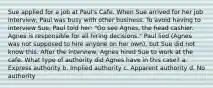 Sue applied for a job at Paul's Cafe. When Sue arrived for her job interview, Paul was busy with other business. To avoid having to interview Sue, Paul told her: "Go see Agnes, the head cashier. Agnes is responsible for all hiring decisions." Paul lied (Agnes was not supposed to hire anyone on her own), but Sue did not know this. After the interview, Agnes hired Sue to work at the cafe. What type of authority did Agnes have in this case? a. Express authority b. Implied authority c. Apparent authority d. No authority