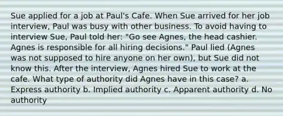 Sue applied for a job at Paul's Cafe. When Sue arrived for her job interview, Paul was busy with other business. To avoid having to interview Sue, Paul told her: "Go see Agnes, the head cashier. Agnes is responsible for all hiring decisions." Paul lied (Agnes was not supposed to hire anyone on her own), but Sue did not know this. After the interview, Agnes hired Sue to work at the cafe. What type of authority did Agnes have in this case? a. Express authority b. Implied authority c. Apparent authority d. No authority