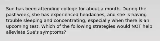 Sue has been attending college for about a month. During the past week, she has experienced headaches, and she is having trouble sleeping and concentrating, especially when there is an upcoming test. Which of the following strategies would NOT help alleviate Sue's symptoms?