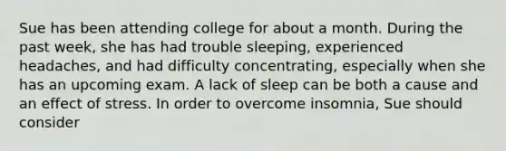 Sue has been attending college for about a month. During the past week, she has had trouble sleeping, experienced headaches, and had difficulty concentrating, especially when she has an upcoming exam. A lack of sleep can be both a cause and an effect of stress. In order to overcome insomnia, Sue should consider