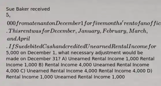 Sue Baker received 5,000 from a tenant on December 1 for five months' rent of an office. This rent was for December, January, February, March, and April. If Sue debited Cash and credited Unearned Rental Income for5,000 on December 1, what necessary adjustment would be made on December 31? A) Unearned Rental Income 1,000 Rental Income 1,000 B) Rental Income 4,000 Unearned Rental Income 4,000 C) Unearned Rental Income 4,000 Rental Income 4,000 D) Rental Income 1,000 Unearned Rental Income 1,000