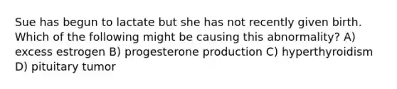 Sue has begun to lactate but she has not recently given birth. Which of the following might be causing this abnormality? A) excess estrogen B) progesterone production C) hyperthyroidism D) pituitary tumor