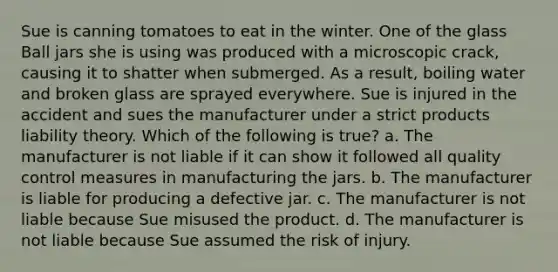 Sue is canning tomatoes to eat in the winter. One of the glass Ball jars she is using was produced with a microscopic crack, causing it to shatter when submerged. As a result, boiling water and broken glass are sprayed everywhere. Sue is injured in the accident and sues the manufacturer under a strict products liability theory. Which of the following is true? a. The manufacturer is not liable if it can show it followed all quality control measures in manufacturing the jars. b. The manufacturer is liable for producing a defective jar. c. The manufacturer is not liable because Sue misused the product. d. The manufacturer is not liable because Sue assumed the risk of injury.