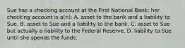 Sue has a checking account at the First National Bank; her checking account is a(n): A. asset to the bank and a liability to Sue. B. asset to Sue and a liability to the bank. C. asset to Sue but actually a liability to the Federal Reserve. D. liability to Sue until she spends the funds.