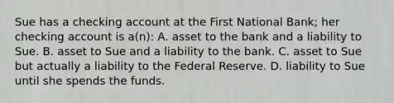 Sue has a checking account at the First National Bank; her checking account is a(n): A. asset to the bank and a liability to Sue. B. asset to Sue and a liability to the bank. C. asset to Sue but actually a liability to the Federal Reserve. D. liability to Sue until she spends the funds.