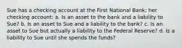 Sue has a checking account at the First National Bank; her checking account: a. Is an asset to the bank and a liability to Sue? b. Is an asset to Sue and a liability to the bank? c. Is an asset to Sue but actually a liability to the Federal Reserve? d. Is a liability to Sue until she spends the funds?