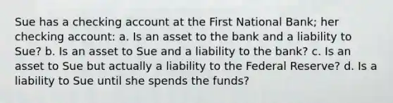 Sue has a checking account at the First National Bank; her checking account: a. Is an asset to the bank and a liability to Sue? b. Is an asset to Sue and a liability to the bank? c. Is an asset to Sue but actually a liability to the Federal Reserve? d. Is a liability to Sue until she spends the funds?