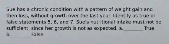 Sue has a chronic condition with a pattern of weight gain and then loss, without growth over the last year. Identify as true or false statements 5, 6, and 7. Sue's nutritional intake must not be sufficient, since her growth is not as expected. a.________ True b.________ False