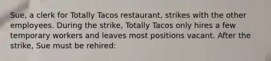 Sue, a clerk for Totally Tacos restaurant, strikes with the other employees. During the strike, Totally Tacos only hires a few temporary workers and leaves most positions vacant. After the strike, Sue must be rehired: