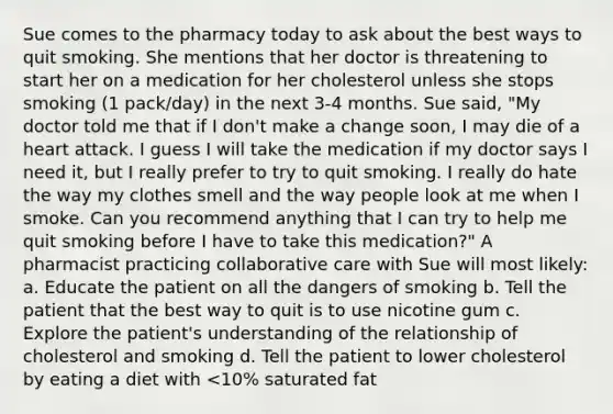 Sue comes to the pharmacy today to ask about the best ways to quit smoking. She mentions that her doctor is threatening to start her on a medication for her cholesterol unless she stops smoking (1 pack/day) in the next 3-4 months. Sue said, "My doctor told me that if I don't make a change soon, I may die of a heart attack. I guess I will take the medication if my doctor says I need it, but I really prefer to try to quit smoking. I really do hate the way my clothes smell and the way people look at me when I smoke. Can you recommend anything that I can try to help me quit smoking before I have to take this medication?" A pharmacist practicing collaborative care with Sue will most likely: a. Educate the patient on all the dangers of smoking b. Tell the patient that the best way to quit is to use nicotine gum c. Explore the patient's understanding of the relationship of cholesterol and smoking d. Tell the patient to lower cholesterol by eating a diet with <10% saturated fat