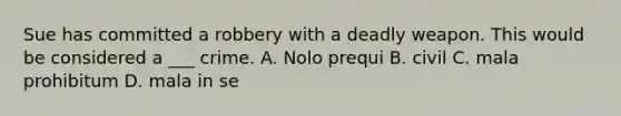 Sue has committed a robbery with a deadly weapon. This would be considered a ___ crime. A. Nolo prequi B. civil C. mala prohibitum D. mala in se