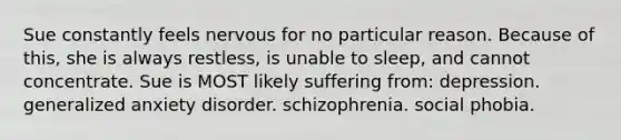 Sue constantly feels nervous for no particular reason. Because of this, she is always restless, is unable to sleep, and cannot concentrate. Sue is MOST likely suffering from: depression. generalized anxiety disorder. schizophrenia. social phobia.