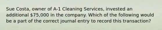 Sue Costa, owner of A-1 Cleaning Services, invested an additional 75,000 in the company. Which of the following would be a part of the correct journal entry to record this transaction?