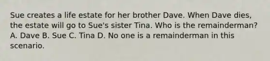 Sue creates a life estate for her brother Dave. When Dave dies, the estate will go to Sue's sister Tina. Who is the remainderman? A. Dave B. Sue C. Tina D. No one is a remainderman in this scenario.