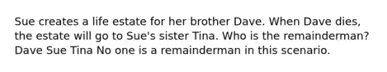 Sue creates a life estate for her brother Dave. When Dave dies, the estate will go to Sue's sister Tina. Who is the remainderman? Dave Sue Tina No one is a remainderman in this scenario.