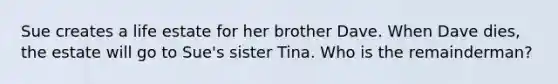 Sue creates a life estate for her brother Dave. When Dave dies, the estate will go to Sue's sister Tina. Who is the remainderman?