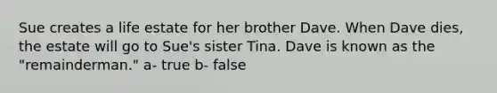 Sue creates a life estate for her brother Dave. When Dave dies, the estate will go to Sue's sister Tina. Dave is known as the "remainderman." a- true b- false