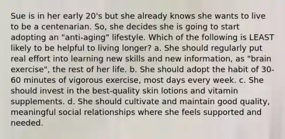 Sue is in her early 20's but she already knows she wants to live to be a centenarian. So, she decides she is going to start adopting an "anti-aging" lifestyle. Which of the following is LEAST likely to be helpful to living longer? a. She should regularly put real effort into learning new skills and new information, as "brain exercise", the rest of her life. b. She should adopt the habit of 30-60 minutes of vigorous exercise, most days every week. c. She should invest in the best-quality skin lotions and vitamin supplements. d. She should cultivate and maintain good quality, meaningful social relationships where she feels supported and needed.