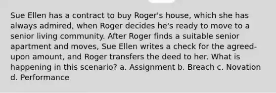 Sue Ellen has a contract to buy Roger's house, which she has always admired, when Roger decides he's ready to move to a senior living community. After Roger finds a suitable senior apartment and moves, Sue Ellen writes a check for the agreed-upon amount, and Roger transfers the deed to her. What is happening in this scenario? a. Assignment b. Breach c. Novation d. Performance