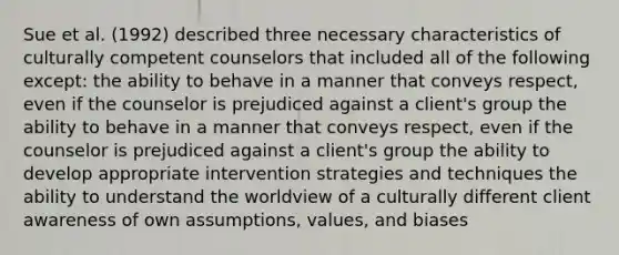 Sue et al. (1992) described three necessary characteristics of culturally competent counselors that included all of the following except: the ability to behave in a manner that conveys respect, even if the counselor is prejudiced against a client's group the ability to behave in a manner that conveys respect, even if the counselor is prejudiced against a client's group the ability to develop appropriate intervention strategies and techniques the ability to understand the worldview of a culturally different client awareness of own assumptions, values, and biases