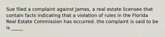 Sue filed a complaint against James, a real estate licensee that contain facts indicating that a violation of rules in the Florida Real Estate Commission has occurred. the complaint is said to be is _____