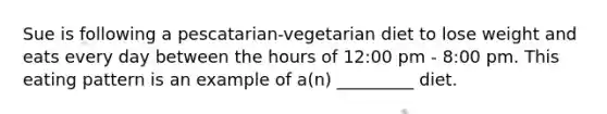 Sue is following a pescatarian-vegetarian diet to lose weight and eats every day between the hours of 12:00 pm - 8:00 pm. This eating pattern is an example of a(n) _________ diet.