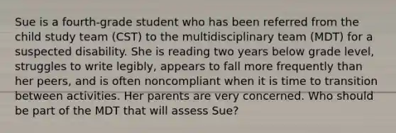 Sue is a fourth-grade student who has been referred from the child study team (CST) to the multidisciplinary team (MDT) for a suspected disability. She is reading two years below grade level, struggles to write legibly, appears to fall more frequently than her peers, and is often noncompliant when it is time to transition between activities. Her parents are very concerned. Who should be part of the MDT that will assess Sue?