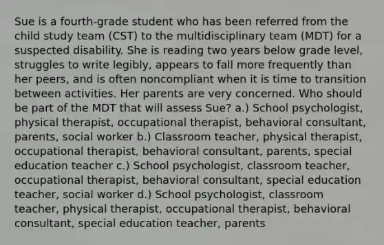 Sue is a fourth-grade student who has been referred from the child study team (CST) to the multidisciplinary team (MDT) for a suspected disability. She is reading two years below grade level, struggles to write legibly, appears to fall more frequently than her peers, and is often noncompliant when it is time to transition between activities. Her parents are very concerned. Who should be part of the MDT that will assess Sue? a.) School psychologist, physical therapist, occupational therapist, behavioral consultant, parents, social worker b.) Classroom teacher, physical therapist, occupational therapist, behavioral consultant, parents, special education teacher c.) School psychologist, classroom teacher, occupational therapist, behavioral consultant, special education teacher, social worker d.) School psychologist, classroom teacher, physical therapist, occupational therapist, behavioral consultant, special education teacher, parents