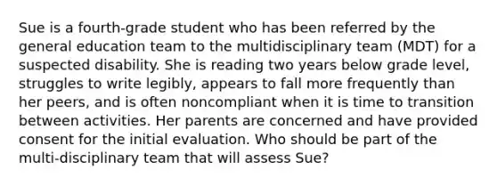 Sue is a fourth-grade student who has been referred by the general education team to the multidisciplinary team (MDT) for a suspected disability. She is reading two years below grade level, struggles to write legibly, appears to fall more frequently than her peers, and is often noncompliant when it is time to transition between activities. Her parents are concerned and have provided consent for the initial evaluation. Who should be part of the multi-disciplinary team that will assess Sue?