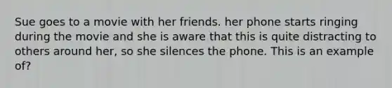 Sue goes to a movie with her friends. her phone starts ringing during the movie and she is aware that this is quite distracting to others around her, so she silences the phone. This is an example of?