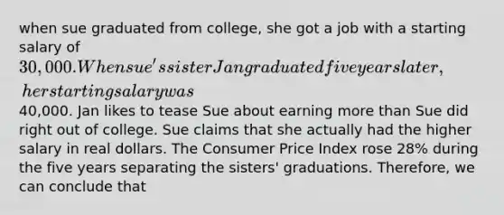 when sue graduated from college, she got a job with a starting salary of 30,000. When sue's sister Jan graduated five years later, her starting salary was40,000. Jan likes to tease Sue about earning more than Sue did right out of college. Sue claims that she actually had the higher salary in real dollars. The Consumer Price Index rose 28% during the five years separating the sisters' graduations. Therefore, we can conclude that