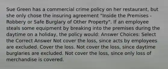 Sue Green has a commercial crime policy on her restaurant, but she only chose the insuring agreement "Inside the Premises - Robbery or Safe Burglary of Other Property". If an employee steals some equipment by breaking into the premises during the daytime on a holiday, the policy would: Answer Choices: Select the Correct Answer Not cover the loss, since acts by employees are excluded. Cover the loss. Not cover the loss, since daytime burglaries are excluded. Not cover the loss, since only loss of merchandise is covered.