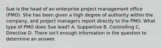 Sue is the head of an enterprise project management office (PMO). She has been given a high degree of authority within the company, and project managers report directly to the PMO. What type of PMO does Sue lead? A. Supportive B. Controlling C. Directive D. There isn't enough information in the question to determine an answer.